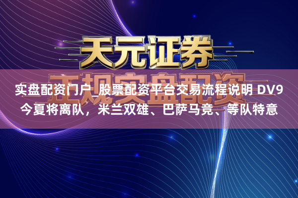 实盘配资门户_股票配资平台交易流程说明 DV9今夏将离队，米兰双雄、巴萨马竞、等队特意