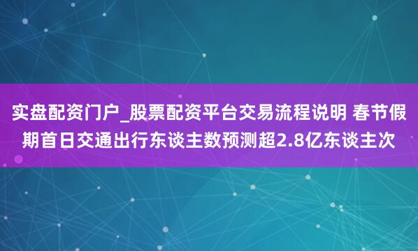 实盘配资门户_股票配资平台交易流程说明 春节假期首日交通出行东谈主数预测超2.8亿东谈主次