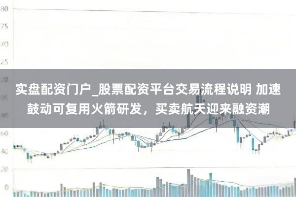 实盘配资门户_股票配资平台交易流程说明 加速鼓动可复用火箭研发，买卖航天迎来融资潮