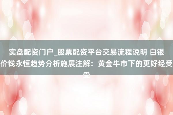 实盘配资门户_股票配资平台交易流程说明 白银价钱永恒趋势分析施展注解：黄金牛市下的更好经受