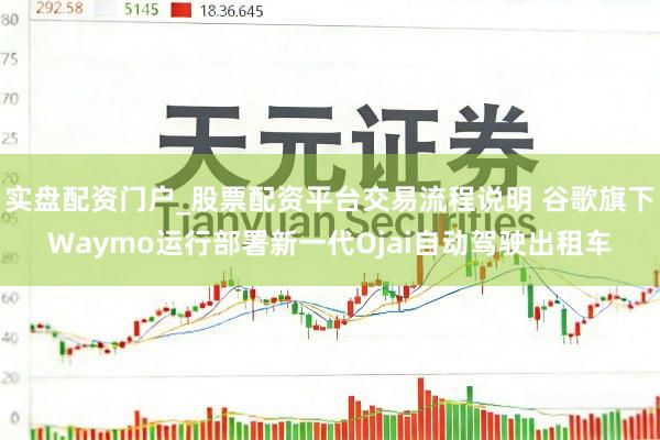 实盘配资门户_股票配资平台交易流程说明 谷歌旗下Waymo运行部署新一代Ojai自动驾驶出租车