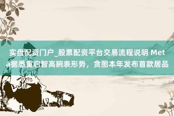实盘配资门户_股票配资平台交易流程说明 Meta据悉重启智高腕表形势，贪图本年发布首款居品