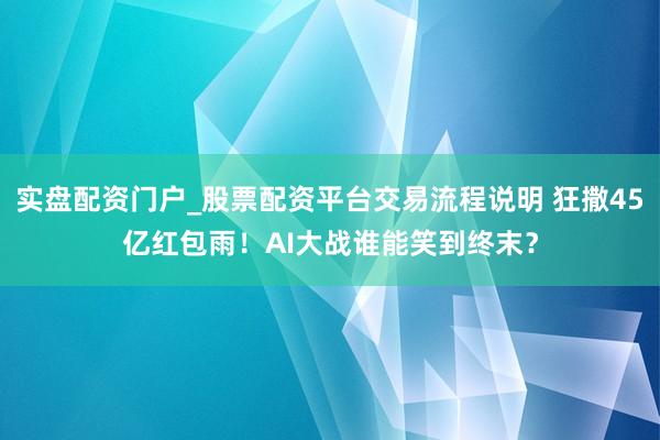 实盘配资门户_股票配资平台交易流程说明 狂撒45亿红包雨！AI大战谁能笑到终末？