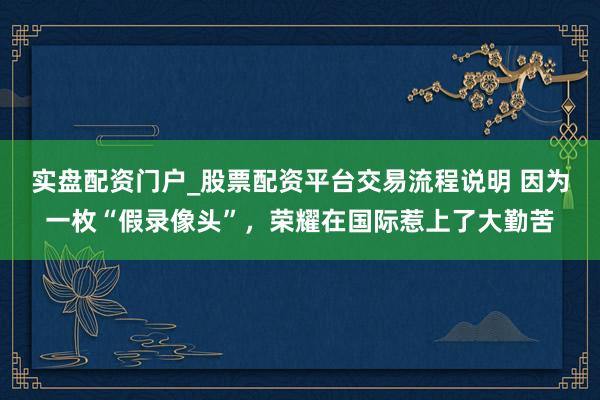 实盘配资门户_股票配资平台交易流程说明 因为一枚“假录像头”，荣耀在国际惹上了大勤苦