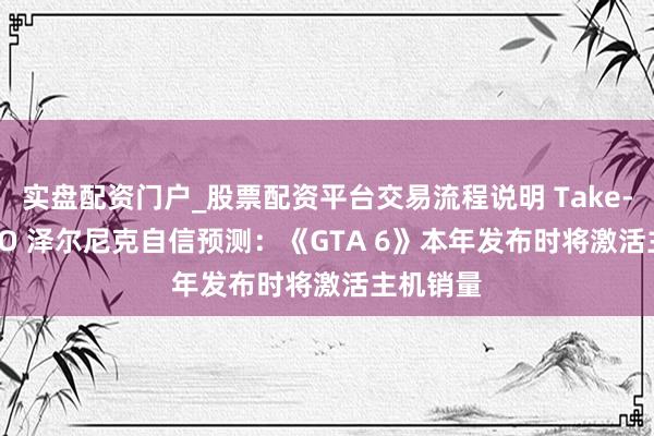 实盘配资门户_股票配资平台交易流程说明 Take-Two CEO 泽尔尼克自信预测：《GTA 6》本年发布时将激活主机销量
