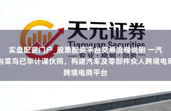 实盘配资门户_股票配资平台交易流程说明 一汽目田与菜鸟已毕计谋伙同，构建汽车及零部件众人跨境电商平台