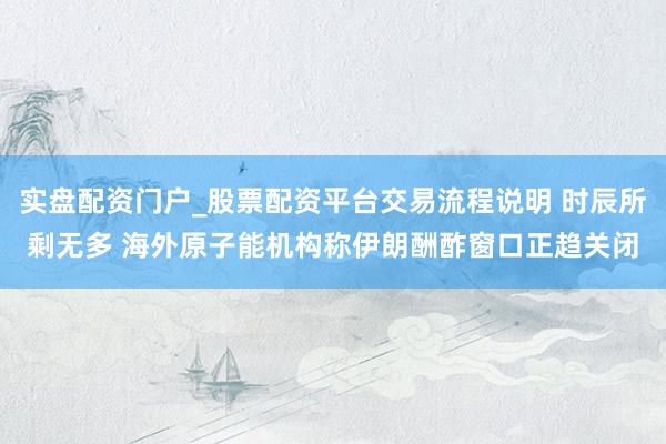 实盘配资门户_股票配资平台交易流程说明 时辰所剩无多 海外原子能机构称伊朗酬酢窗口正趋关闭