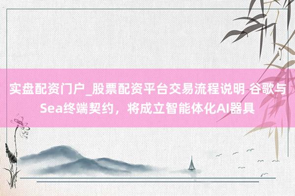 实盘配资门户_股票配资平台交易流程说明 谷歌与Sea终端契约，将成立智能体化AI器具