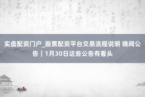 实盘配资门户_股票配资平台交易流程说明 晚间公告｜1月30日这些公告有看头