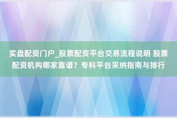 实盘配资门户_股票配资平台交易流程说明 股票配资机构哪家靠谱？专科平台采纳指南与排行