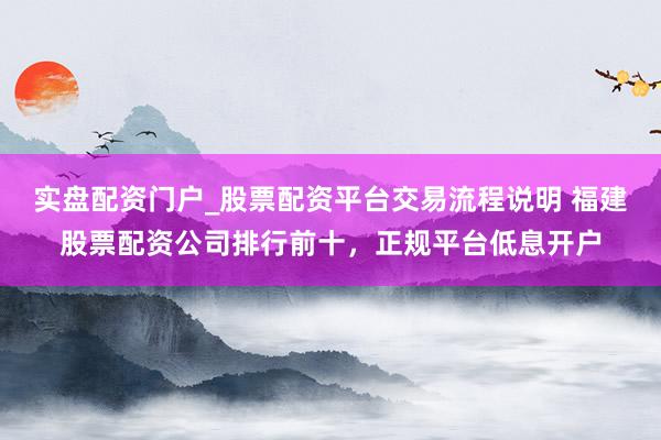 实盘配资门户_股票配资平台交易流程说明 福建股票配资公司排行前十，正规平台低息开户