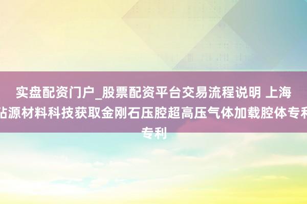 实盘配资门户_股票配资平台交易流程说明 上海砧源材料科技获取金刚石压腔超高压气体加载腔体专利