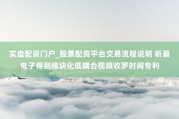 实盘配资门户_股票配资平台交易流程说明 昕晨电子得到模块化低耦合视频收罗时间专利