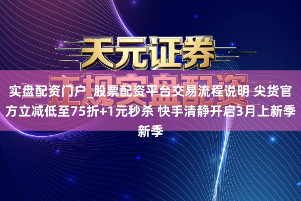 实盘配资门户_股票配资平台交易流程说明 尖货官方立减低至75折+1元秒杀 快手清静开启3月上新季
