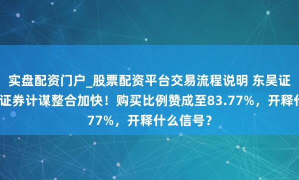 实盘配资门户_股票配资平台交易流程说明 东吴证券、东海证券计谋整合加快！购买比例赞成至83.77%，开释什么信号？