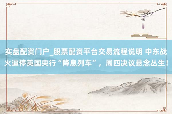 实盘配资门户_股票配资平台交易流程说明 中东战火逼停英国央行“降息列车”，周四决议悬念丛生！