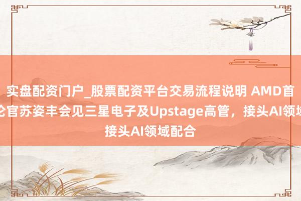 实盘配资门户_股票配资平台交易流程说明 AMD首席推论官苏姿丰会见三星电子及Upstage高管，接头AI领域配合