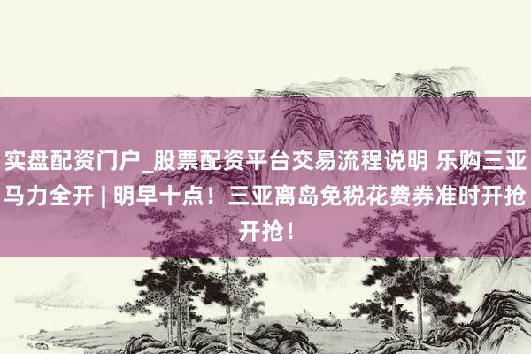 实盘配资门户_股票配资平台交易流程说明 乐购三亚 马力全开 | 明早十点！三亚离岛免税花费券准时开抢！