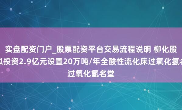 实盘配资门户_股票配资平台交易流程说明 柳化股份拟投资2.9亿元设置20万吨/年全酸性流化床过氧化氢名堂
