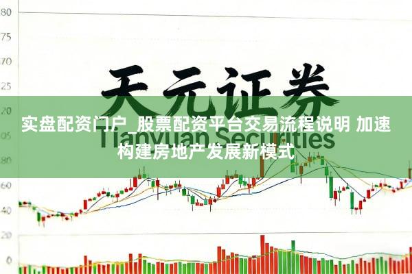 实盘配资门户_股票配资平台交易流程说明 加速构建房地产发展新模式