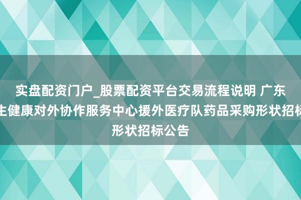 实盘配资门户_股票配资平台交易流程说明 广东省卫生健康对外协作服务中心援外医疗队药品采购形状招标公告