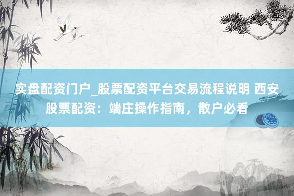 实盘配资门户_股票配资平台交易流程说明 西安股票配资：端庄操作指南，散户必看