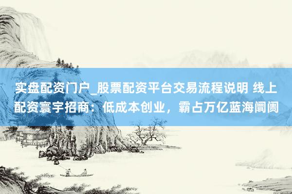 实盘配资门户_股票配资平台交易流程说明 线上配资寰宇招商：低成本创业，霸占万亿蓝海阛阓