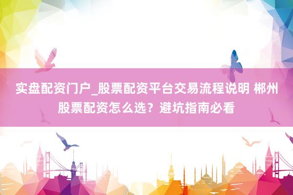 实盘配资门户_股票配资平台交易流程说明 郴州股票配资怎么选？避坑指南必看
