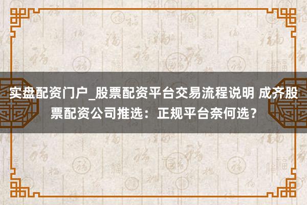 实盘配资门户_股票配资平台交易流程说明 成齐股票配资公司推选：正规平台奈何选？