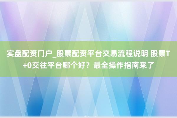 实盘配资门户_股票配资平台交易流程说明 股票T+0交往平台哪个好？最全操作指南来了
