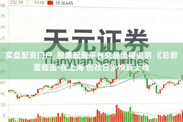 实盘配资门户_股票配资平台交易流程说明 《总部面临面·在上海 创改日》焕新上线