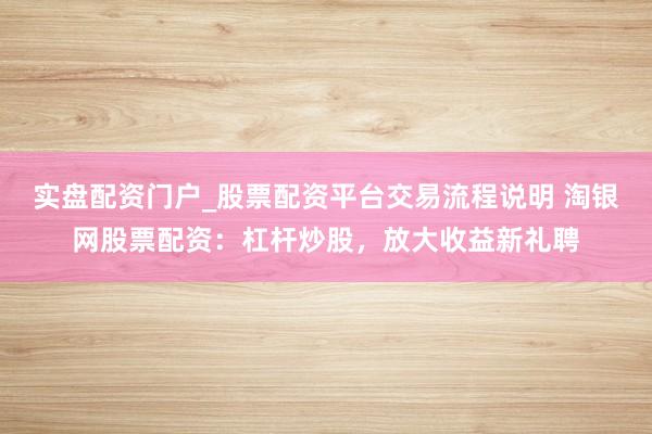 实盘配资门户_股票配资平台交易流程说明 淘银网股票配资：杠杆炒股，放大收益新礼聘