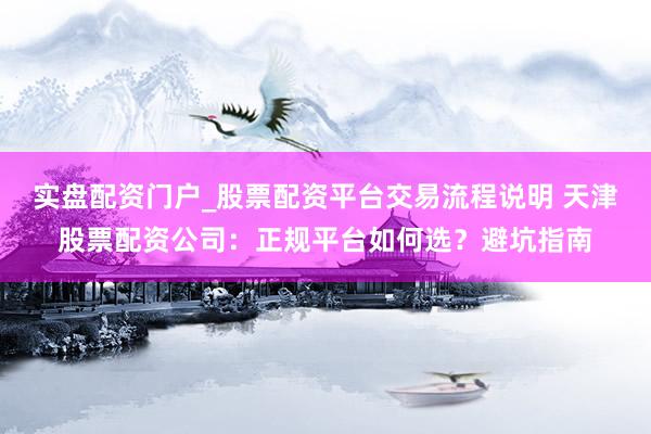 实盘配资门户_股票配资平台交易流程说明 天津股票配资公司：正规平台如何选？避坑指南