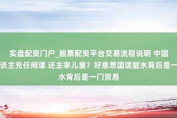 实盘配资门户_股票配资平台交易流程说明 中国机器东谈主充任间谍 还主宰儿童？好意思国泼脏水背后是一门贸易