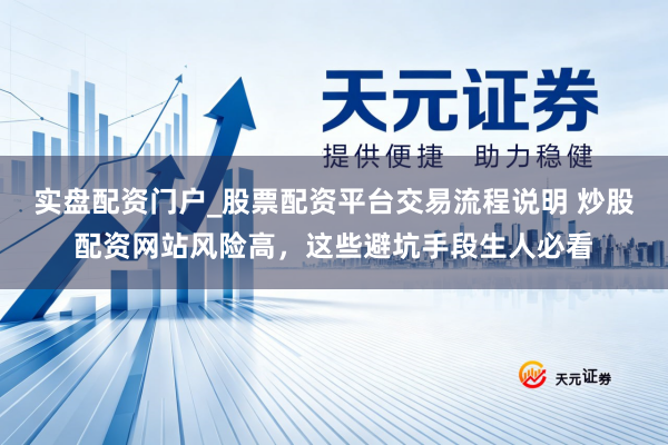 实盘配资门户_股票配资平台交易流程说明 炒股配资网站风险高，这些避坑手段生人必看