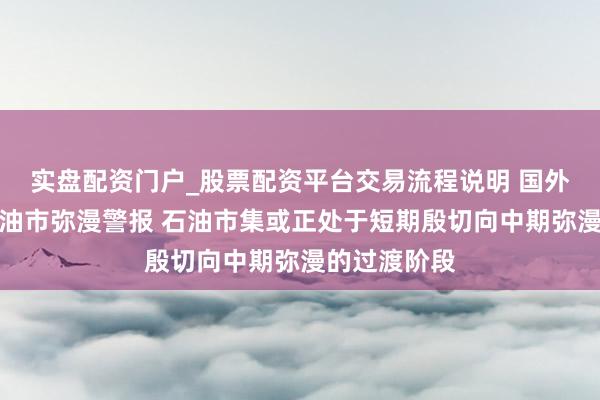 实盘配资门户_股票配资平台交易流程说明 国外动力署再发油市弥漫警报 石油市集或正处于短期殷切向中期弥漫的过渡阶段