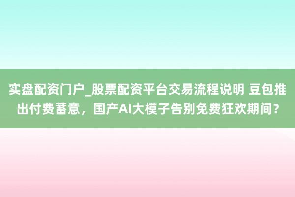 实盘配资门户_股票配资平台交易流程说明 豆包推出付费蓄意，国产AI大模子告别免费狂欢期间？