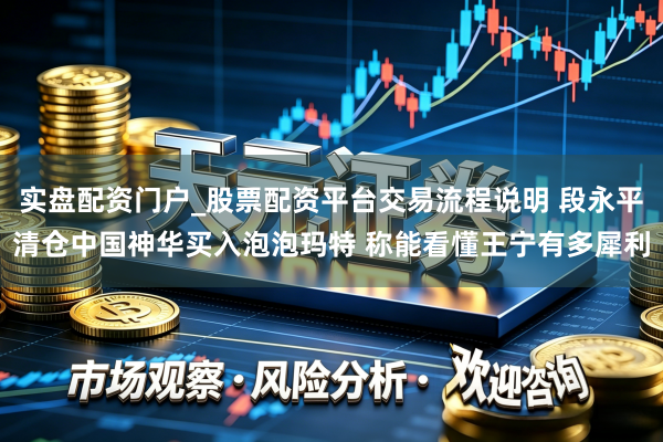 实盘配资门户_股票配资平台交易流程说明 段永平清仓中国神华买入泡泡玛特 称能看懂王宁有多犀利