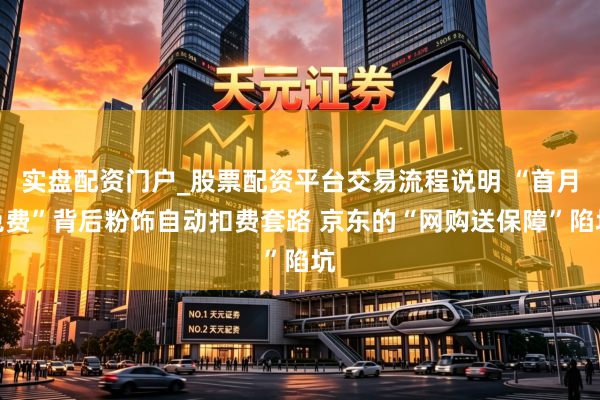 实盘配资门户_股票配资平台交易流程说明 “首月免费”背后粉饰自动扣费套路 京东的“网购送保障”陷坑