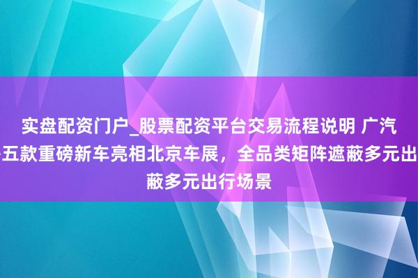 实盘配资门户_股票配资平台交易流程说明 广汽集团携五款重磅新车亮相北京车展，全品类矩阵遮蔽多元出行场景
