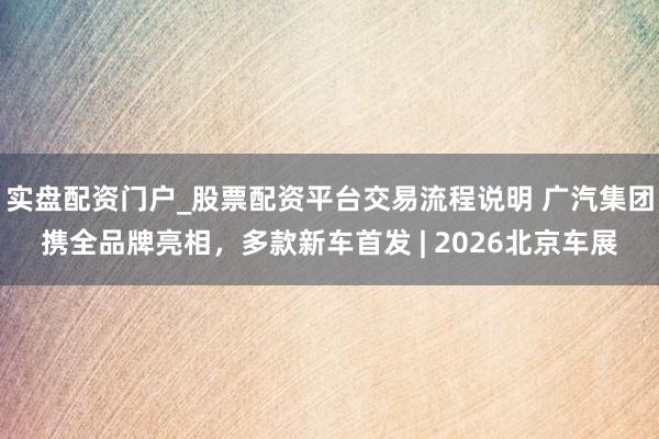 实盘配资门户_股票配资平台交易流程说明 广汽集团携全品牌亮相，多款新车首发 | 2026北京车展