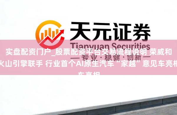 实盘配资门户_股票配资平台交易流程说明 荣威和火山引擎联手 行业首个AI原生汽车“家越”意见车亮相