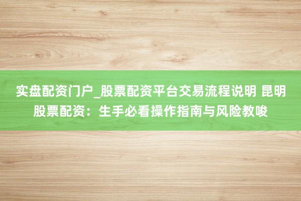 实盘配资门户_股票配资平台交易流程说明 昆明股票配资：生手必看操作指南与风险教唆