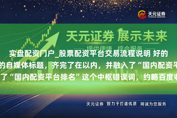 实盘配资门户_股票配资平台交易流程说明 好的，这里有几个不同立场的自媒体标题，齐完了在以内，并融入了“国内配资平台排名”这个中枢错误词，约略百度收录和推选。
